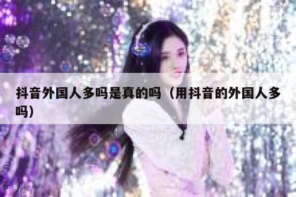 抖音外国人多吗是真的吗（用抖音的外国人多吗） 第1张