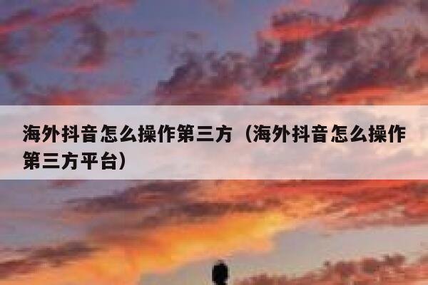 海外抖音怎么操作第三方（海外抖音怎么操作第三方平台） 第1张