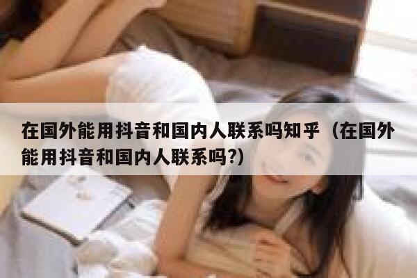 在国外能用抖音和国内人联系吗知乎（在国外能用抖音和国内人联系吗?） 第1张
