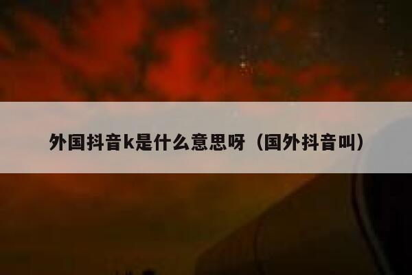外国抖音k是什么意思呀（国外抖音叫） 第1张