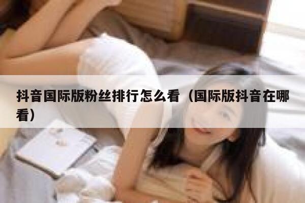 抖音国际版粉丝排行怎么看（国际版抖音在哪看） 第1张