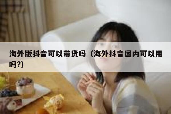 海外版抖音可以带货吗（海外抖音国内可以用吗?） 第1张