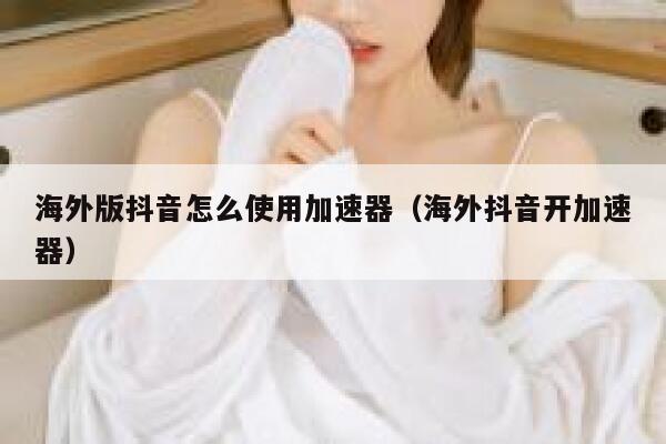 海外版抖音怎么使用加速器（海外抖音开加速器） 第1张