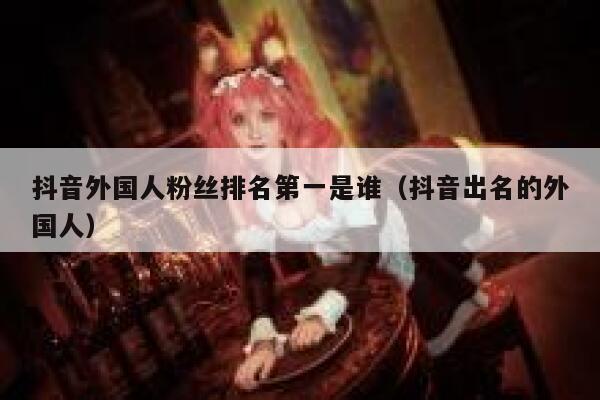 抖音外国人粉丝排名第一是谁（抖音出名的外国人） 第1张