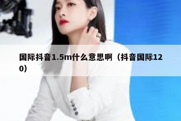 国际抖音1.5m什么意思啊（抖音国际120） 第1张