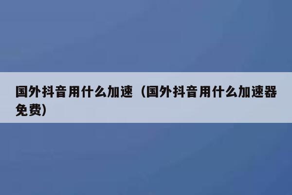 国外抖音用什么加速（国外抖音用什么加速器免费） 第1张