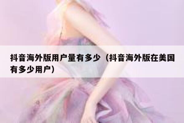 抖音海外版用户量有多少（抖音海外版在美国有多少用户） 第1张