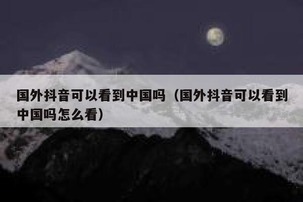 国外抖音可以看到中国吗（国外抖音可以看到中国吗怎么看） 第1张
