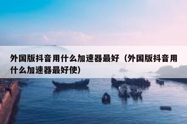 外国版抖音用什么加速器最好（外国版抖音用什么加速器最好使） 第1张