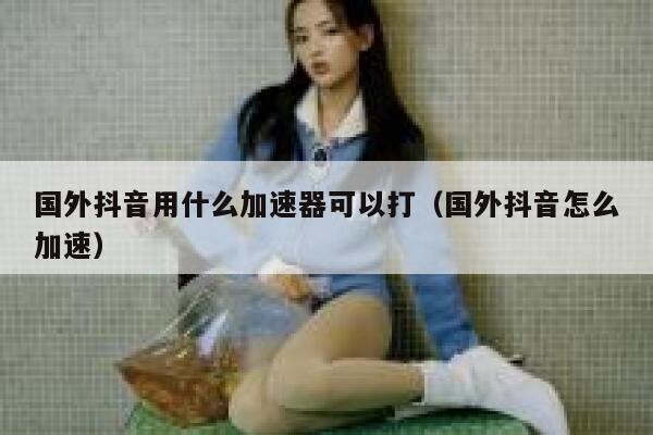 国外抖音用什么加速器可以打（国外抖音怎么加速） 第1张