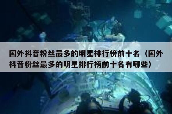 国外抖音粉丝最多的明星排行榜前十名（国外抖音粉丝最多的明星排行榜前十名有哪些） 第1张