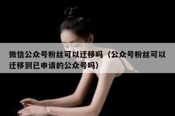 微信公众号粉丝可以迁移吗（公众号粉丝可以迁移到已申请的公众号吗） 第1张