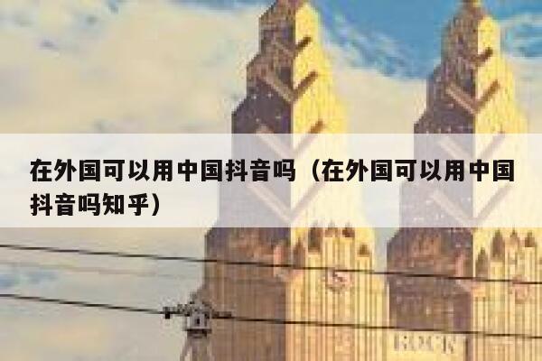在外国可以用中国抖音吗（在外国可以用中国抖音吗知乎） 第1张