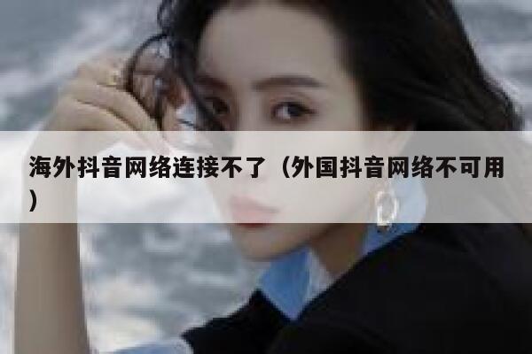 海外抖音网络连接不了（外国抖音网络不可用） 第1张