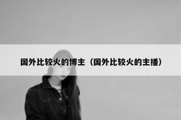 国外比较火的博主（国外比较火的主播） 第1张