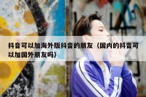 抖音可以加海外版抖音的朋友（国内的抖音可以加国外朋友吗） 第1张