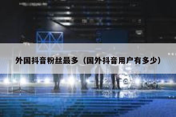 外国抖音粉丝最多（国外抖音用户有多少） 第1张