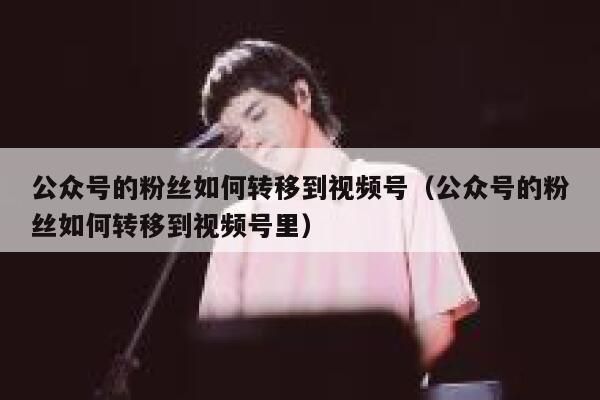 公众号的粉丝如何转移到视频号（公众号的粉丝如何转移到视频号里） 第1张