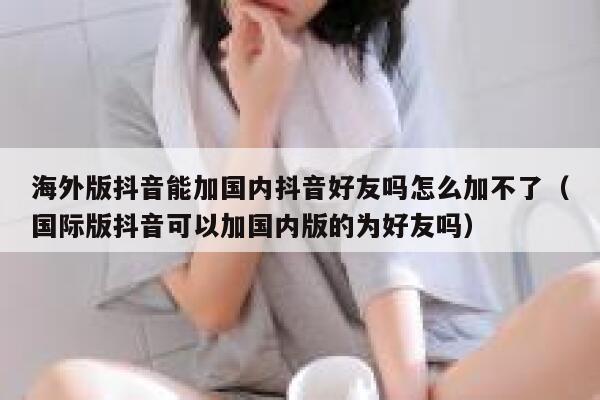 海外版抖音能加国内抖音好友吗怎么加不了（国际版抖音可以加国内版的为好友吗） 第1张