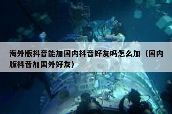 海外版抖音能加国内抖音好友吗怎么加（国内版抖音加国外好友） 第1张