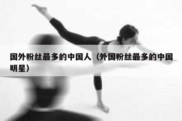 国外粉丝最多的中国人（外国粉丝最多的中国明星） 第1张
