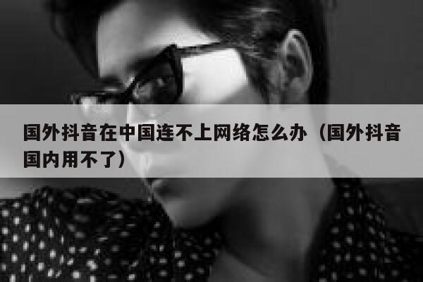 国外抖音在中国连不上网络怎么办（国外抖音国内用不了） 第1张
