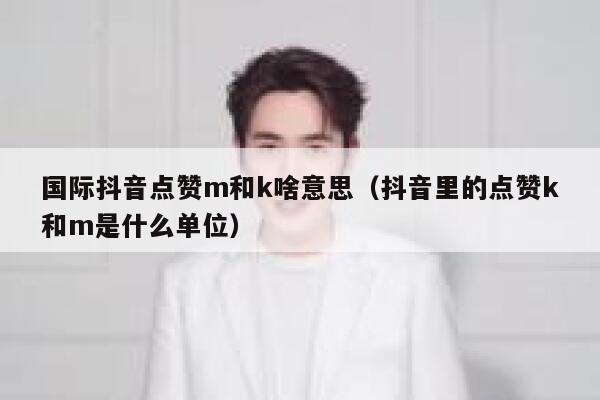 国际抖音点赞m和k啥意思（抖音里的点赞k和m是什么单位） 第1张