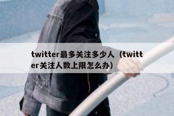 twitter最多关注多少人（twitter关注人数上限怎么办） 第1张