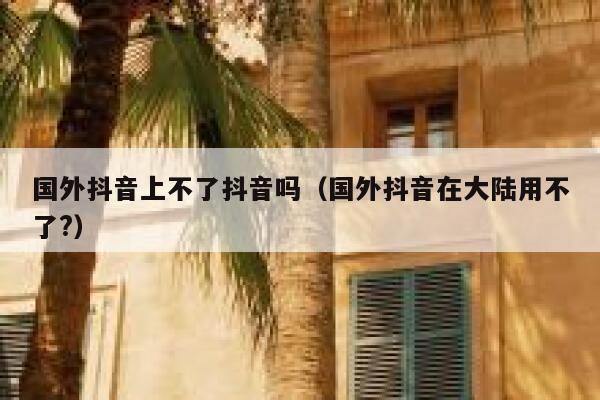 国外抖音上不了抖音吗（国外抖音在大陆用不了?） 第1张