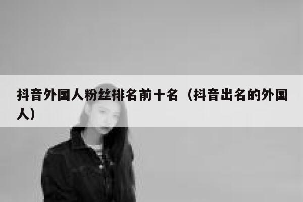 抖音外国人粉丝排名前十名（抖音出名的外国人） 第1张