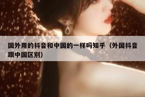 国外用的抖音和中国的一样吗知乎（外国抖音跟中国区别） 第1张
