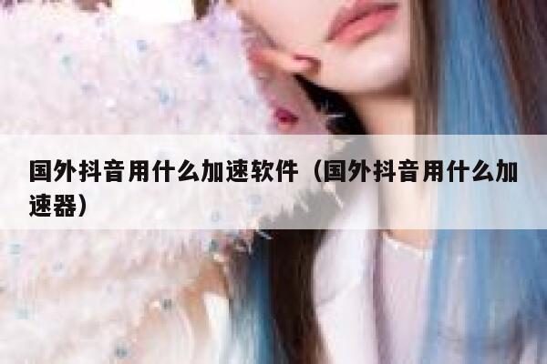 国外抖音用什么加速软件（国外抖音用什么加速器） 第1张