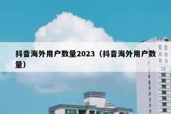 抖音海外用户数量2023（抖音海外用户数量） 第1张