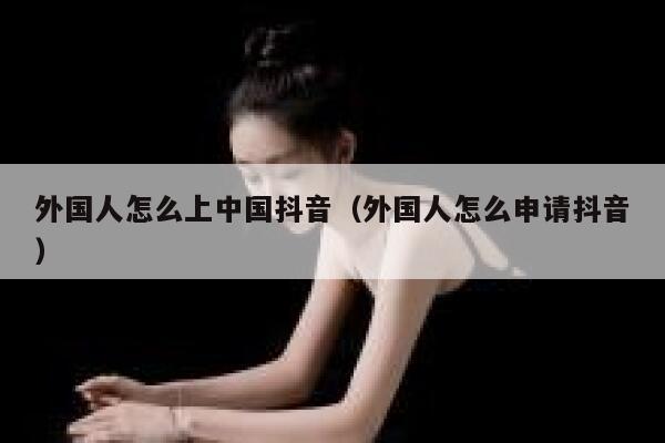 外国人怎么上中国抖音（外国人怎么申请抖音） 第1张