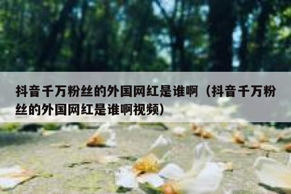 抖音千万粉丝的外国网红是谁啊（抖音千万粉丝的外国网红是谁啊视频） 第1张