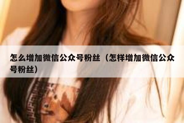 怎么增加微信公众号粉丝（怎样增加微信公众号粉丝） 第1张