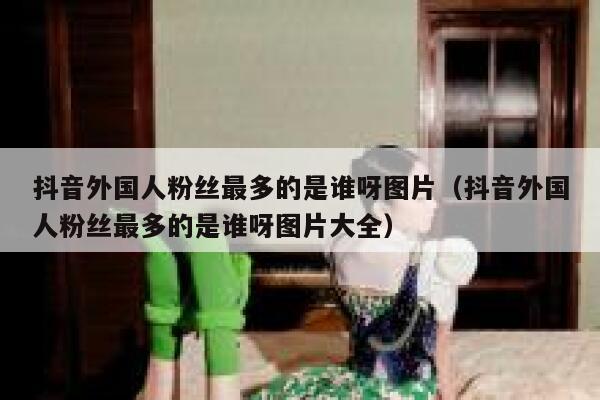 抖音外国人粉丝最多的是谁呀图片（抖音外国人粉丝最多的是谁呀图片大全） 第1张