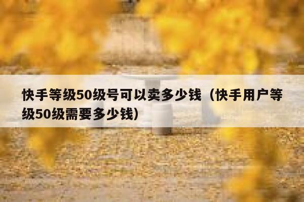 快手等级50级号可以卖多少钱（快手用户等级50级需要多少钱） 第1张