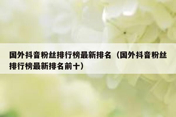 国外抖音粉丝排行榜最新排名（国外抖音粉丝排行榜最新排名前十） 第1张