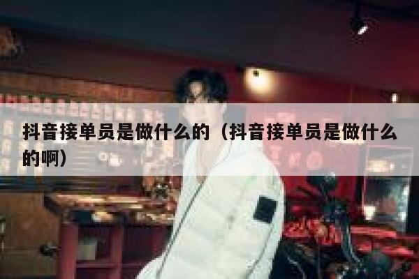 抖音接单员是做什么的（抖音接单员是做什么的啊） 第1张