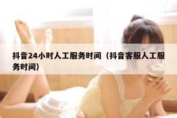 抖音24小时人工服务时间（抖音客服人工服务时间） 第1张