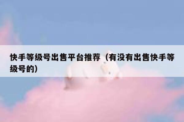 快手等级号出售平台推荐（有没有出售快手等级号的） 第1张