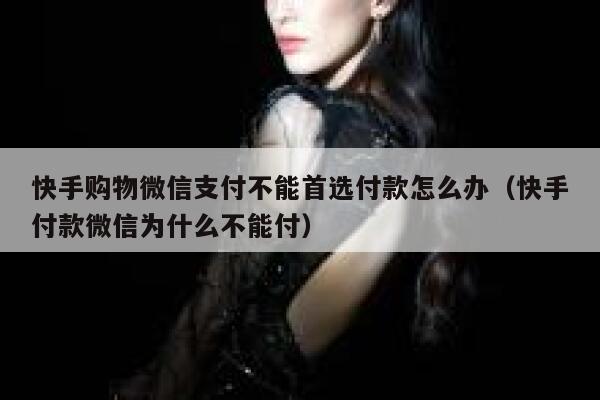 快手购物微信支付不能首选付款怎么办（快手付款微信为什么不能付） 第1张