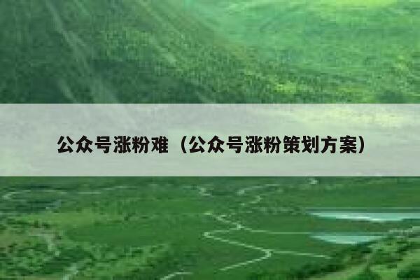 公众号涨粉难（公众号涨粉策划方案） 第1张