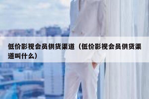 低价影视会员供货渠道（低价影视会员供货渠道叫什么） 第1张