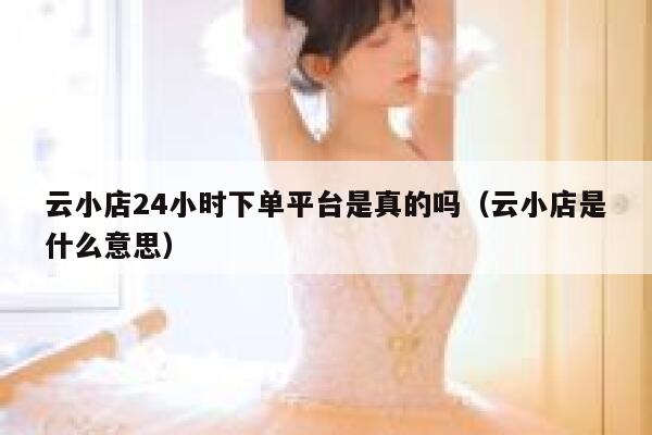 云小店24小时下单平台是真的吗（云小店是什么意思） 第1张