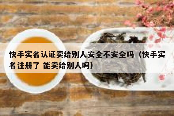 快手实名认证卖给别人安全不安全吗（快手实名注册了 能卖给别人吗） 第1张