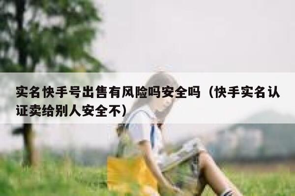 实名快手号出售有风险吗安全吗（快手实名认证卖给别人安全不） 第1张