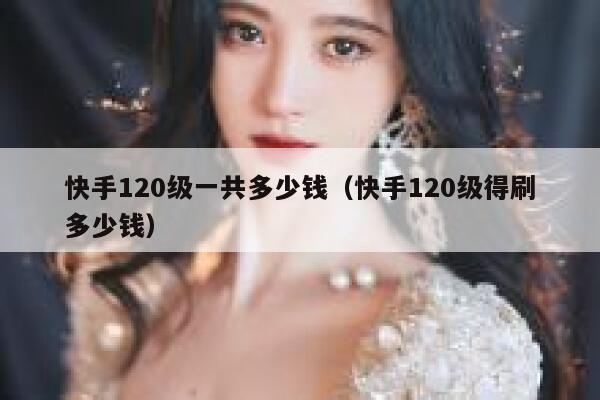 快手120级一共多少钱（快手120级得刷多少钱） 第1张