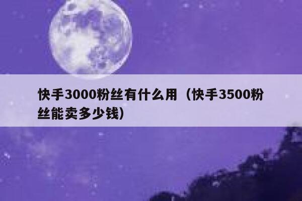 快手3000粉丝有什么用（快手3500粉丝能卖多少钱） 第1张